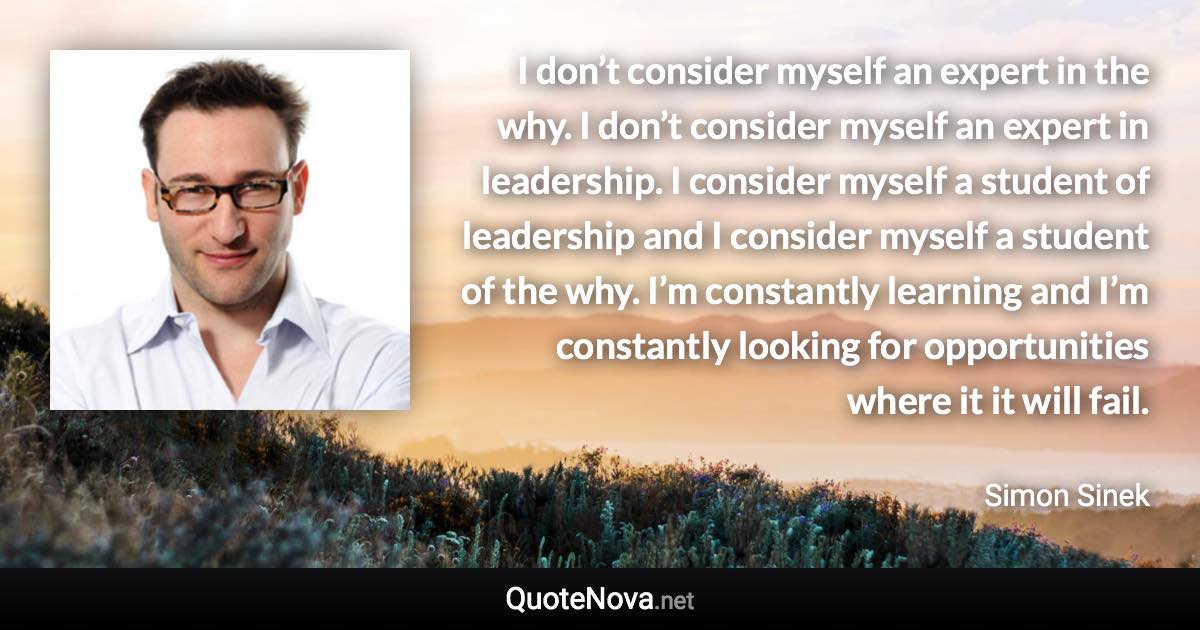 I don’t consider myself an expert in the why. I don’t consider myself an expert in leadership. I consider myself a student of leadership and I consider myself a student of the why. I’m constantly learning and I’m constantly looking for opportunities where it it will fail. - Simon Sinek quote