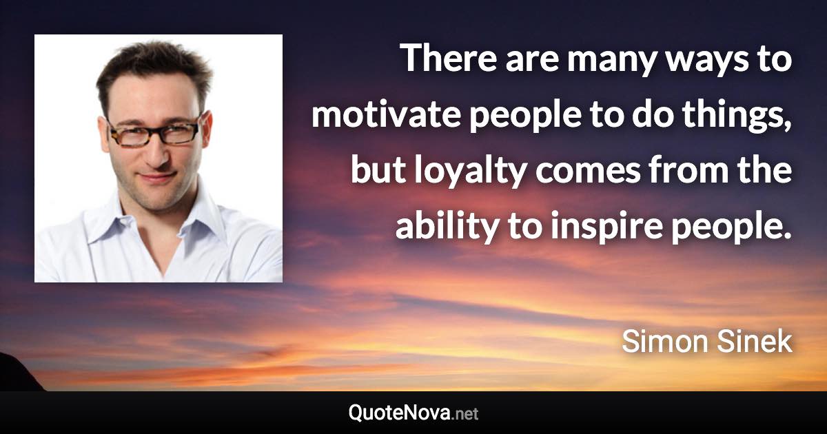 There are many ways to motivate people to do things, but loyalty comes from the ability to inspire people. - Simon Sinek quote