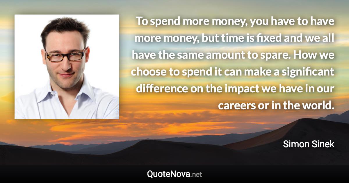 To spend more money, you have to have more money, but time is fixed and we all have the same amount to spare. How we choose to spend it can make a significant difference on the impact we have in our careers or in the world. - Simon Sinek quote