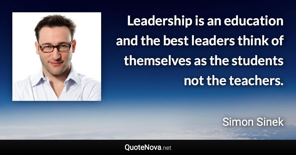 Leadership is an education and the best leaders think of themselves as the students not the teachers. - Simon Sinek quote