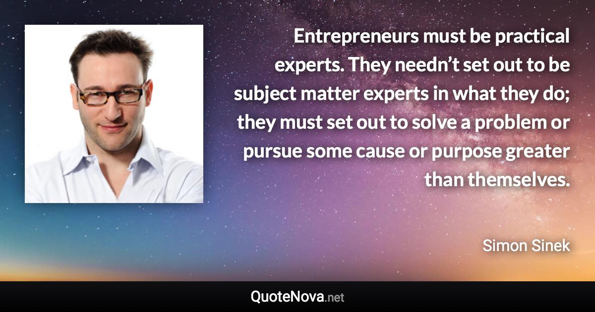 Entrepreneurs must be practical experts. They needn’t set out to be subject matter experts in what they do; they must set out to solve a problem or pursue some cause or purpose greater than themselves. - Simon Sinek quote