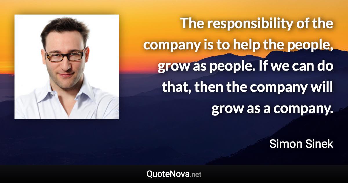 The responsibility of the company is to help the people, grow as people. If we can do that, then the company will grow as a company. - Simon Sinek quote