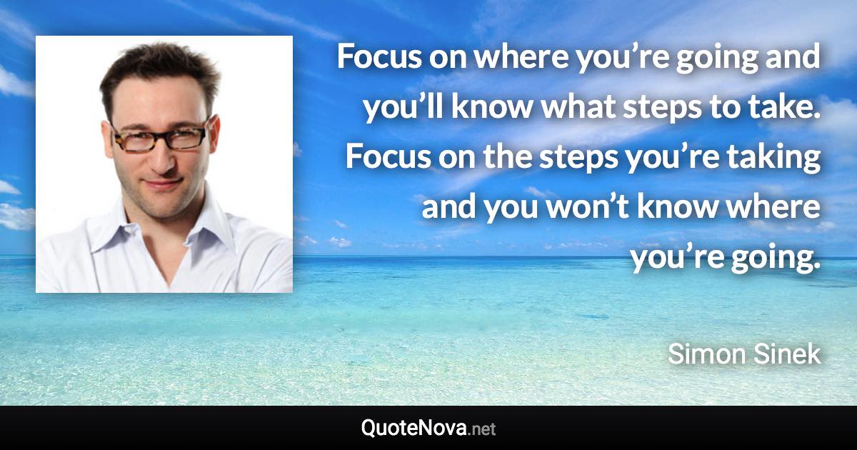 Focus on where you’re going and you’ll know what steps to take. Focus on the steps you’re taking and you won’t know where you’re going. - Simon Sinek quote