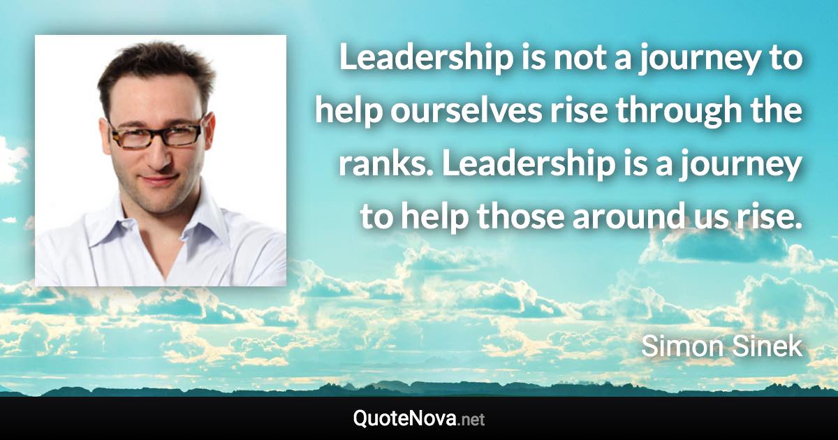 Leadership is not a journey to help ourselves rise through the ranks. Leadership is a journey to help those around us rise. - Simon Sinek quote