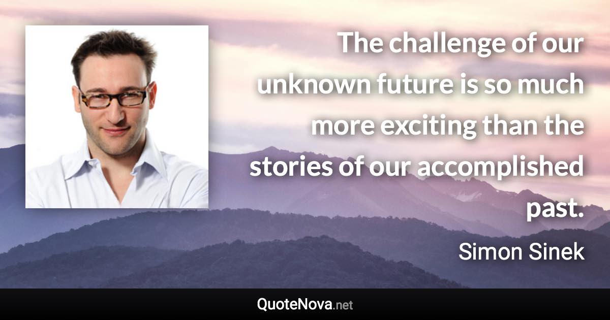 The challenge of our unknown future is so much more exciting than the stories of our accomplished past. - Simon Sinek quote