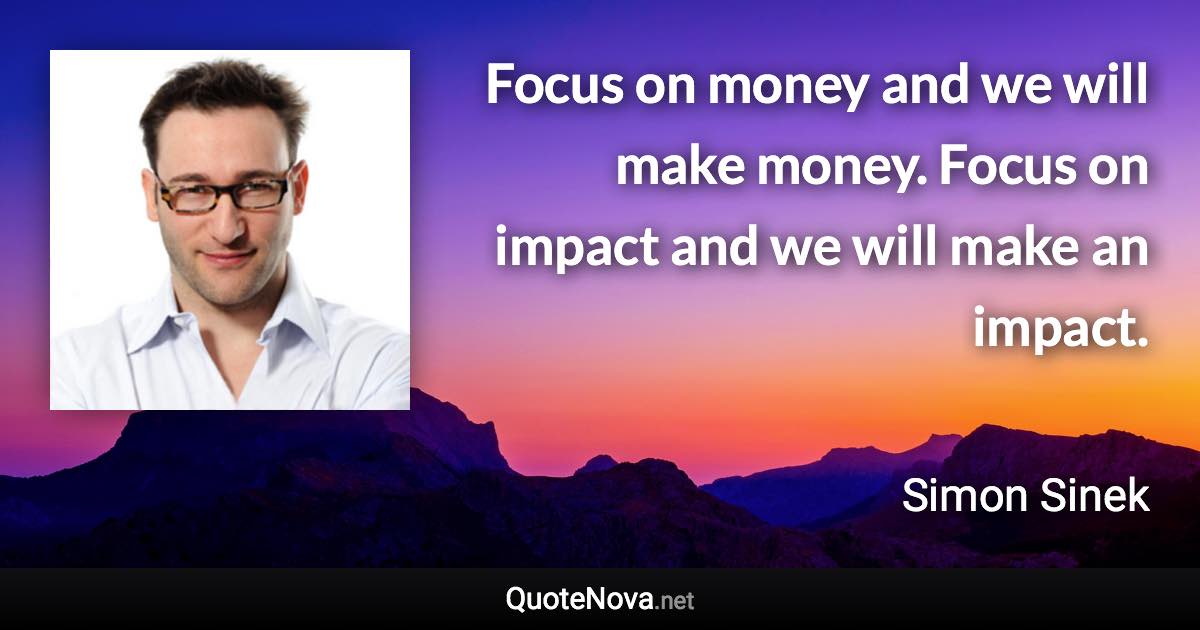 Focus on money and we will make money. Focus on impact and we will make an impact. - Simon Sinek quote