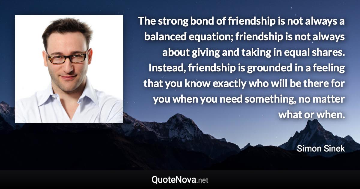 The strong bond of friendship is not always a balanced equation; friendship is not always about giving and taking in equal shares. Instead, friendship is grounded in a feeling that you know exactly who will be there for you when you need something, no matter what or when. - Simon Sinek quote