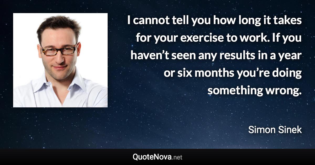 I cannot tell you how long it takes for your exercise to work. If you haven’t seen any results in a year or six months you’re doing something wrong. - Simon Sinek quote