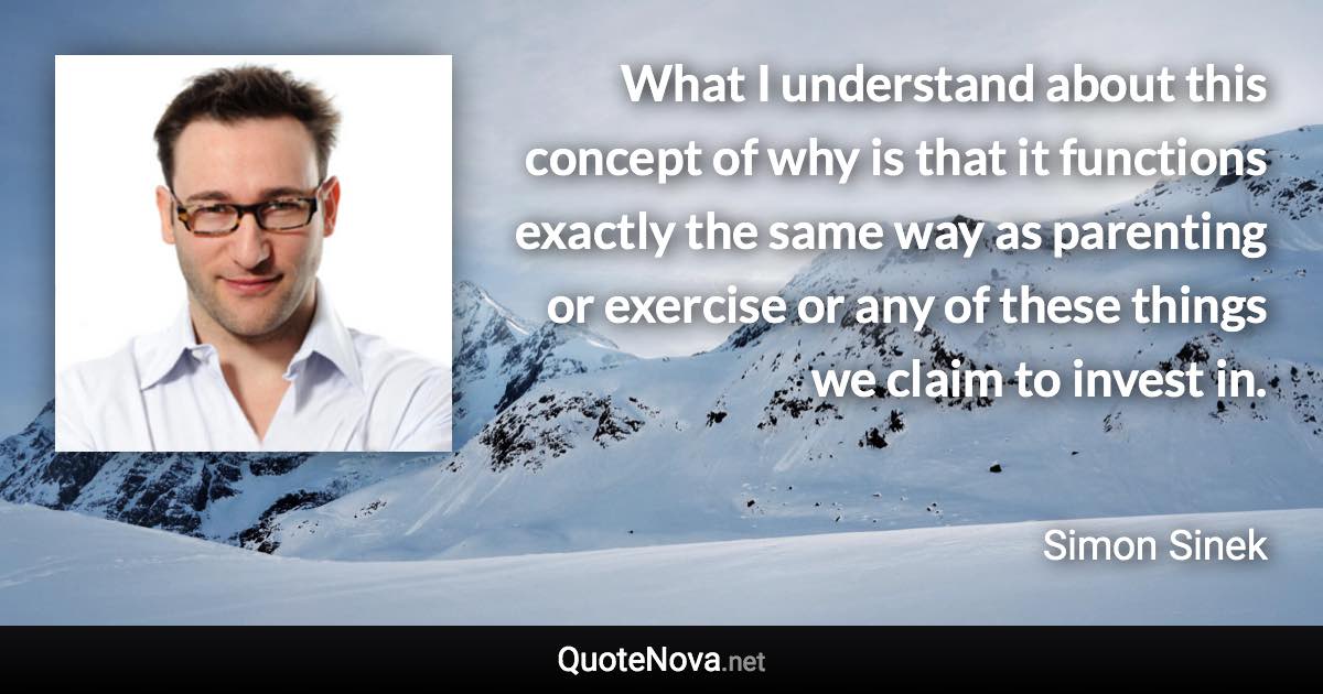 What I understand about this concept of why is that it functions exactly the same way as parenting or exercise or any of these things we claim to invest in. - Simon Sinek quote