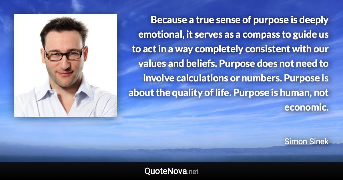 Because a true sense of purpose is deeply emotional, it serves as a compass to guide us to act in a way completely consistent with our values and beliefs. Purpose does not need to involve calculations or numbers. Purpose is about the quality of life. Purpose is human, not economic. - Simon Sinek quote