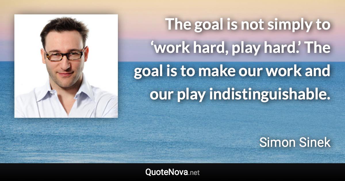 The goal is not simply to ‘work hard, play hard.’ The goal is to make our work and our play indistinguishable. - Simon Sinek quote