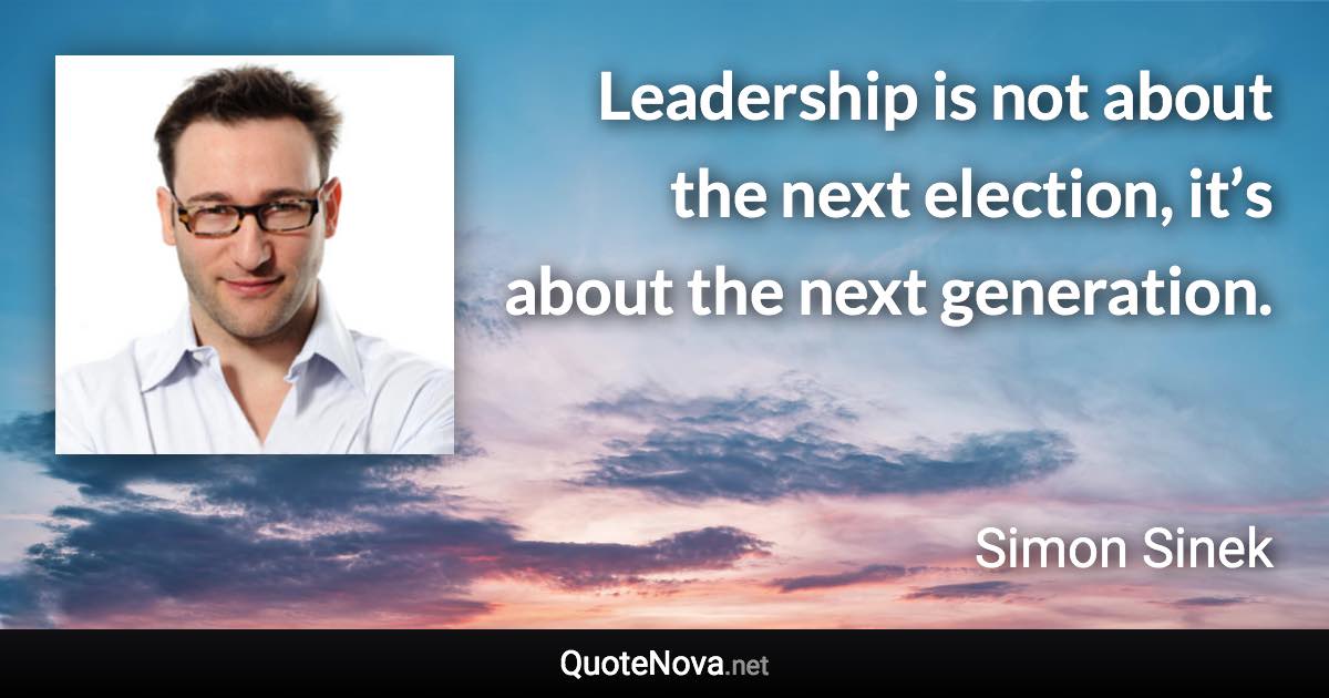 Leadership is not about the next election, it’s about the next generation. - Simon Sinek quote