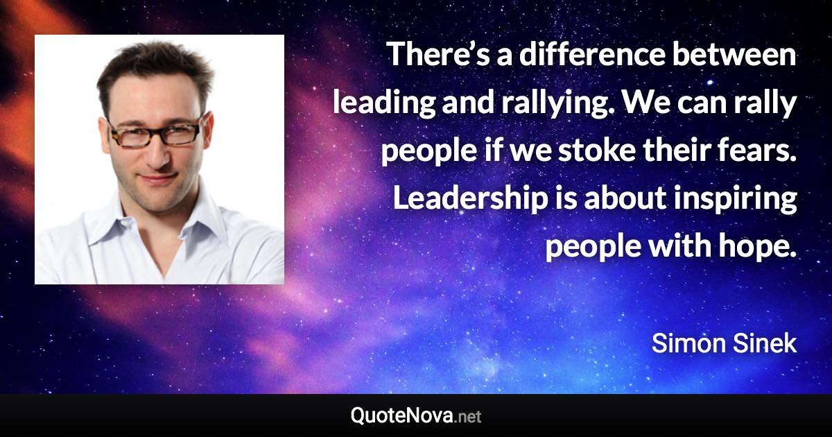 There’s a difference between leading and rallying. We can rally people if we stoke their fears. Leadership is about inspiring people with hope. - Simon Sinek quote