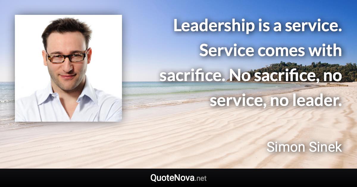 Leadership is a service. Service comes with sacrifice. No sacrifice, no service, no leader. - Simon Sinek quote