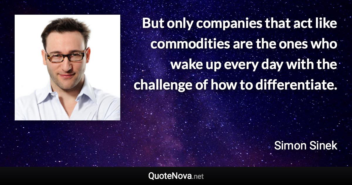 But only companies that act like commodities are the ones who wake up every day with the challenge of how to differentiate. - Simon Sinek quote