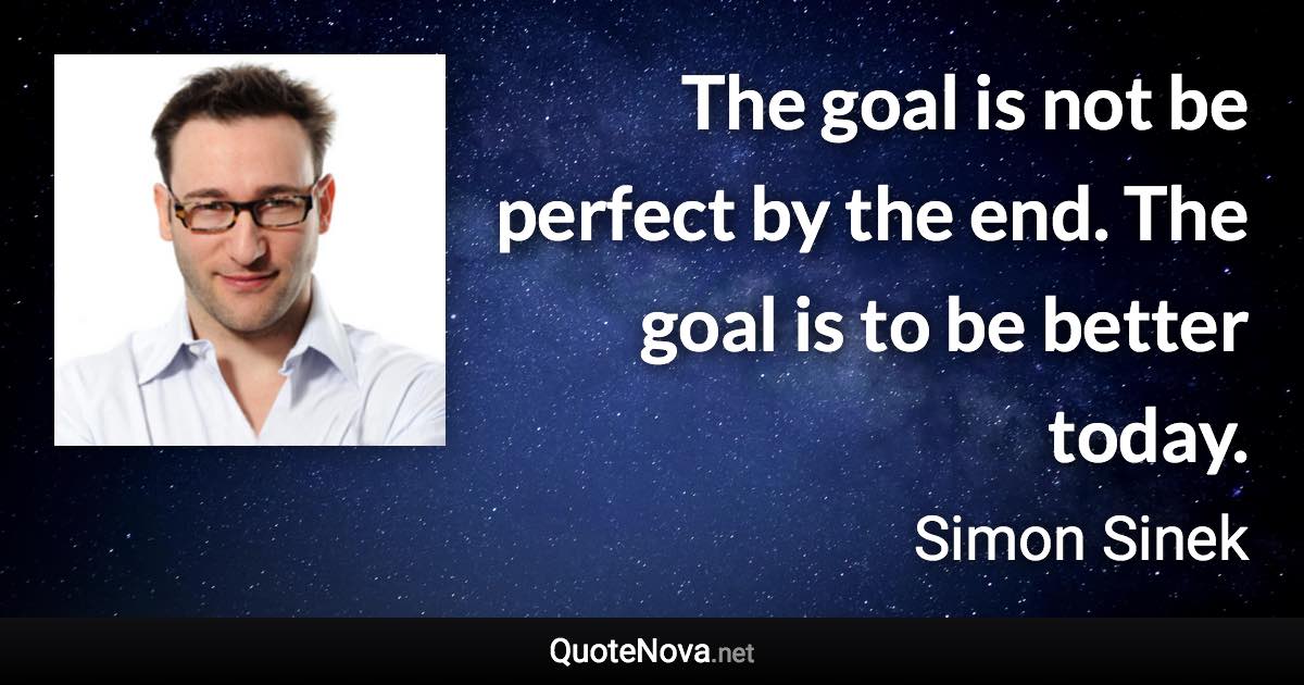 The goal is not be perfect by the end. The goal is to be better today. - Simon Sinek quote