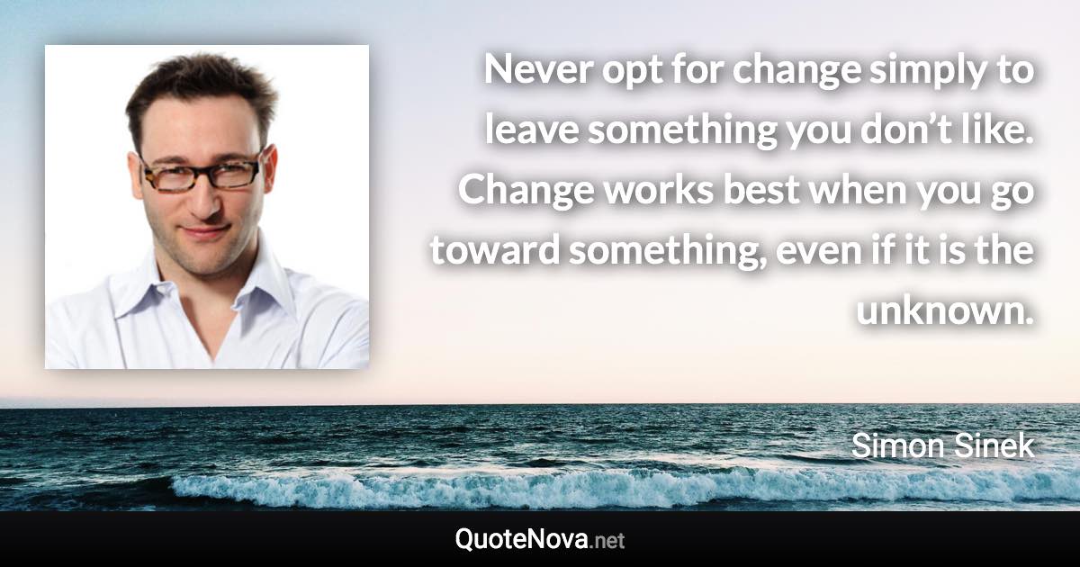 Never opt for change simply to leave something you don’t like. Change works best when you go toward something, even if it is the unknown. - Simon Sinek quote