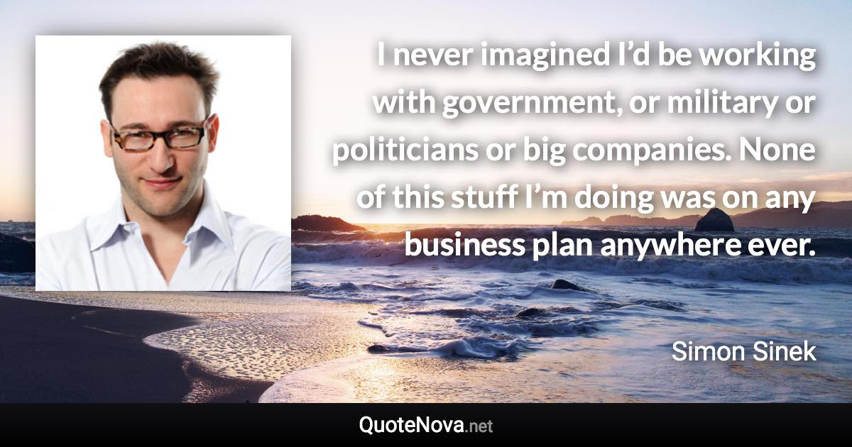 I never imagined I’d be working with government, or military or politicians or big companies. None of this stuff I’m doing was on any business plan anywhere ever. - Simon Sinek quote