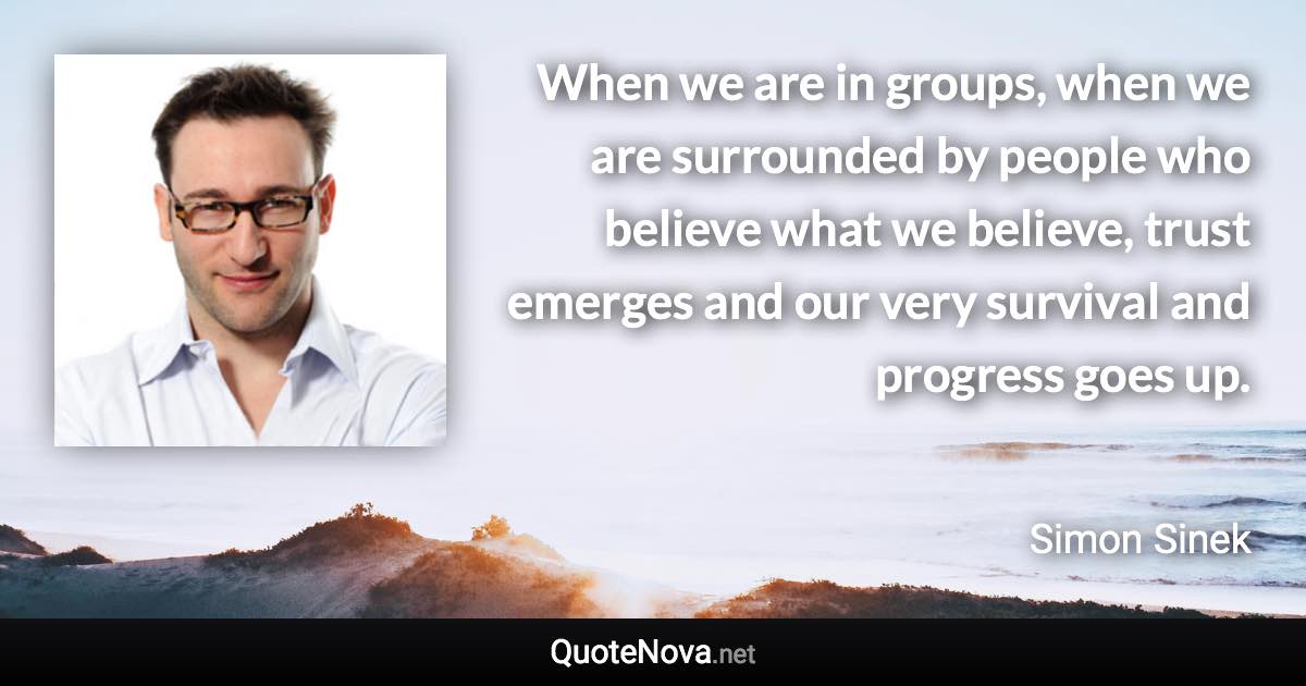 When we are in groups, when we are surrounded by people who believe what we believe, trust emerges and our very survival and progress goes up. - Simon Sinek quote