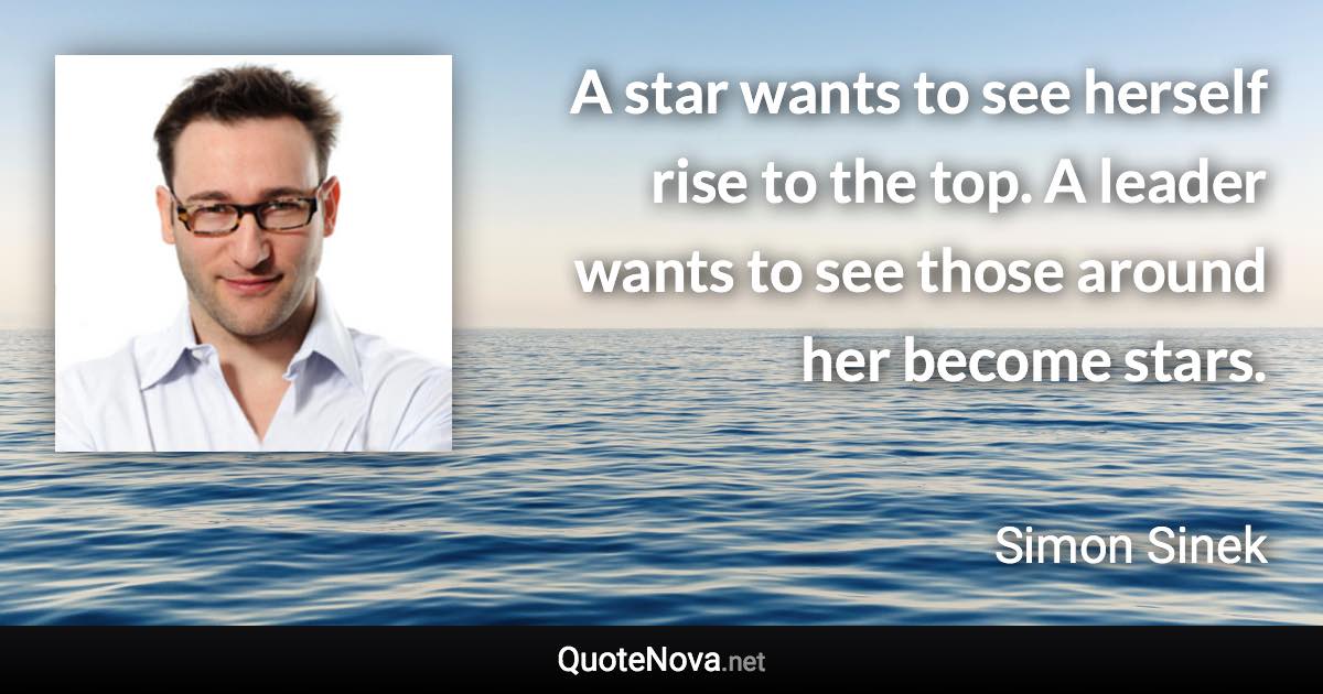 A star wants to see herself rise to the top. A leader wants to see those around her become stars. - Simon Sinek quote