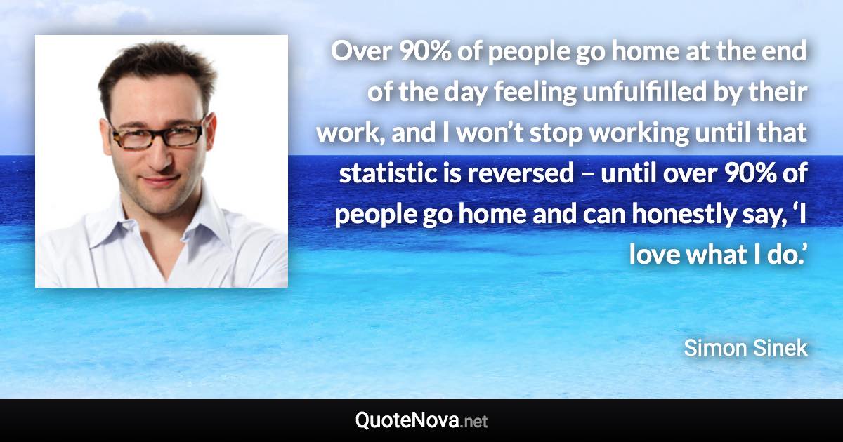 Over 90% of people go home at the end of the day feeling unfulfilled by their work, and I won’t stop working until that statistic is reversed – until over 90% of people go home and can honestly say, ‘I love what I do.’ - Simon Sinek quote