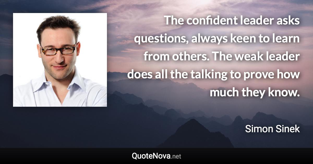 The confident leader asks questions, always keen to learn from others. The weak leader does all the talking to prove how much they know. - Simon Sinek quote