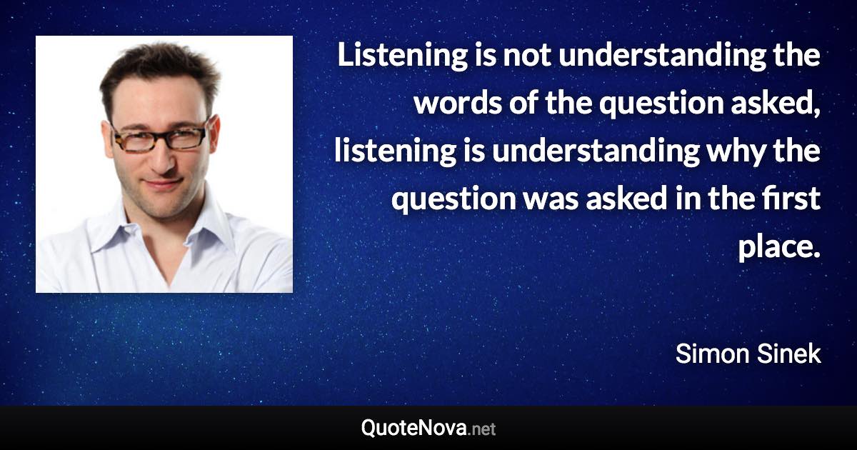 Listening is not understanding the words of the question asked, listening is understanding why the question was asked in the first place. - Simon Sinek quote