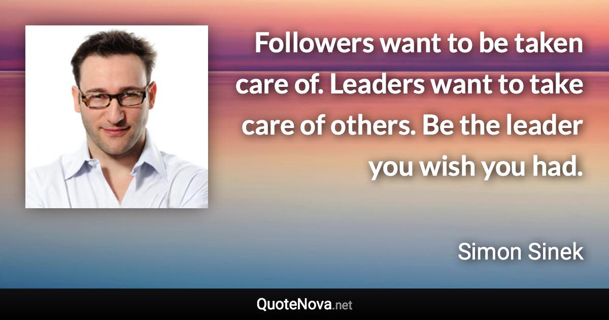 Followers want to be taken care of. Leaders want to take care of others. Be the leader you wish you had. - Simon Sinek quote