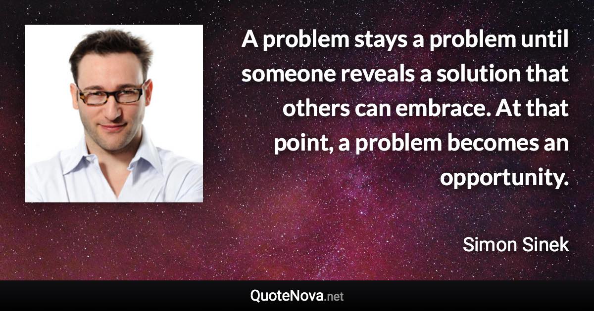 A problem stays a problem until someone reveals a solution that others can embrace. At that point, a problem becomes an opportunity. - Simon Sinek quote