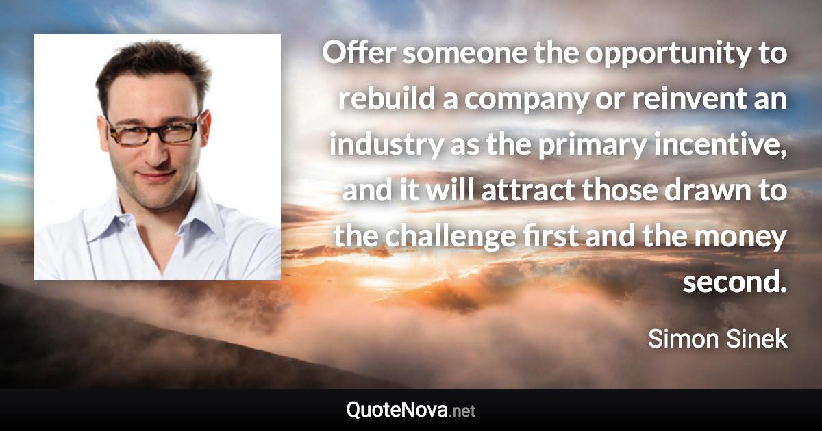 Offer someone the opportunity to rebuild a company or reinvent an industry as the primary incentive, and it will attract those drawn to the challenge first and the money second. - Simon Sinek quote