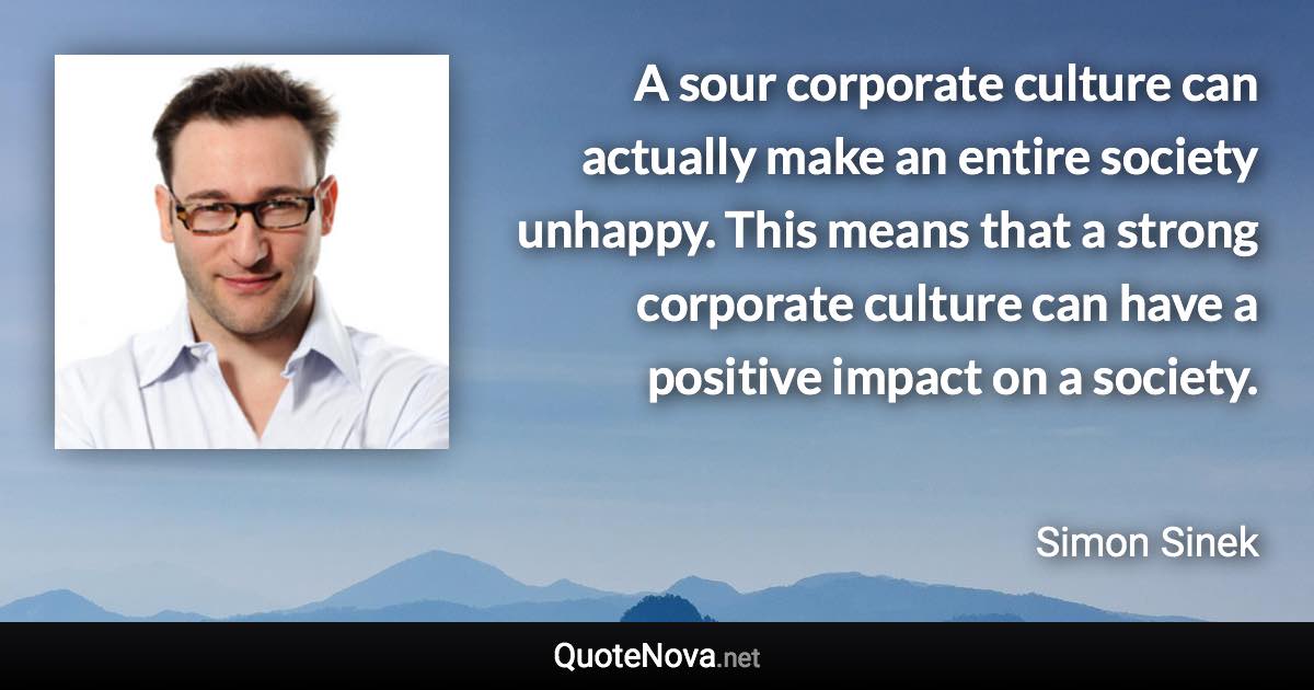 A sour corporate culture can actually make an entire society unhappy. This means that a strong corporate culture can have a positive impact on a society. - Simon Sinek quote