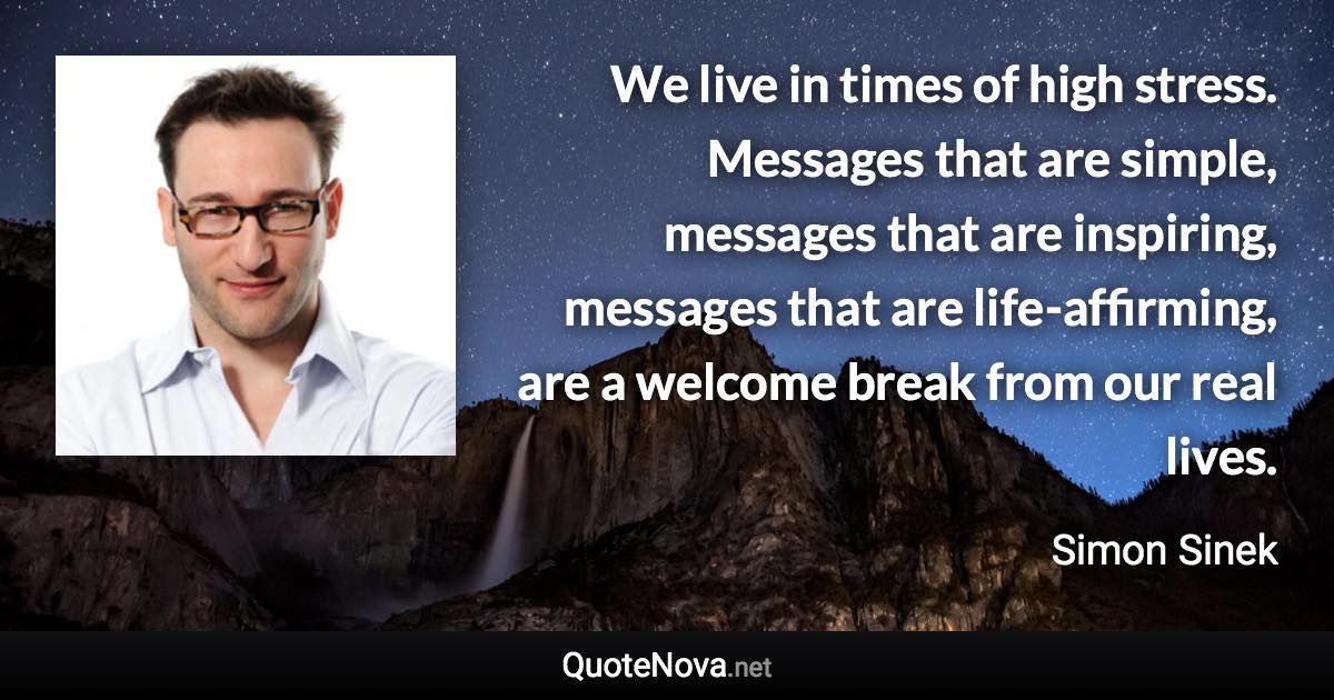 We live in times of high stress. Messages that are simple, messages that are inspiring, messages that are life-affirming, are a welcome break from our real lives. - Simon Sinek quote