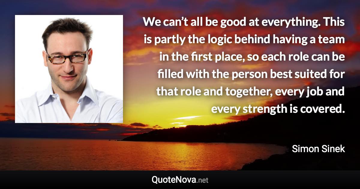 We can’t all be good at everything. This is partly the logic behind having a team in the first place, so each role can be filled with the person best suited for that role and together, every job and every strength is covered. - Simon Sinek quote