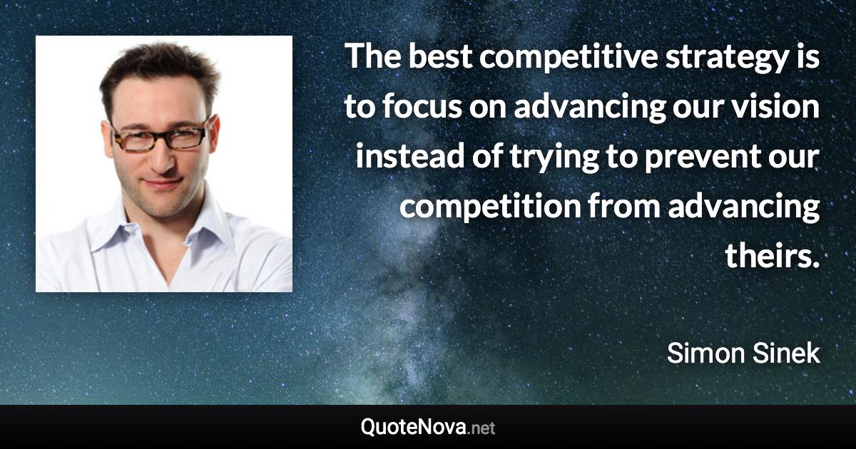 The best competitive strategy is to focus on advancing our vision instead of trying to prevent our competition from advancing theirs. - Simon Sinek quote