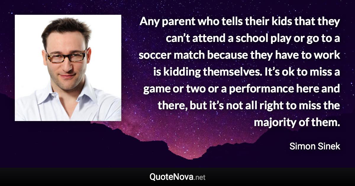 Any parent who tells their kids that they can’t attend a school play or go to a soccer match because they have to work is kidding themselves. It’s ok to miss a game or two or a performance here and there, but it’s not all right to miss the majority of them. - Simon Sinek quote