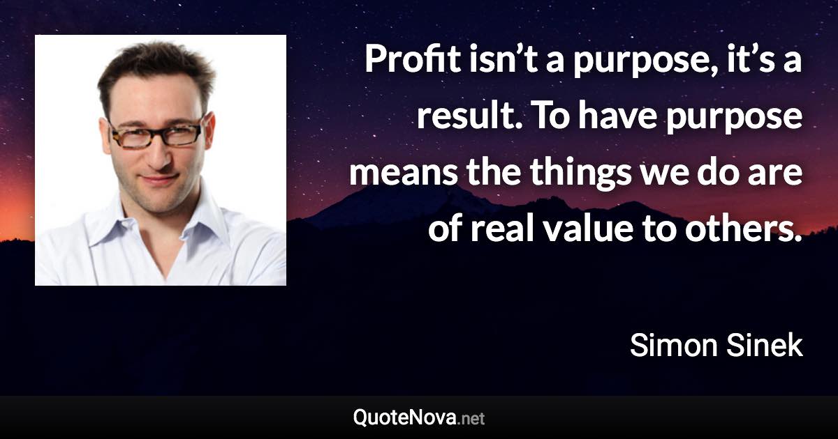 Profit isn’t a purpose, it’s a result. To have purpose means the things we do are of real value to others. - Simon Sinek quote