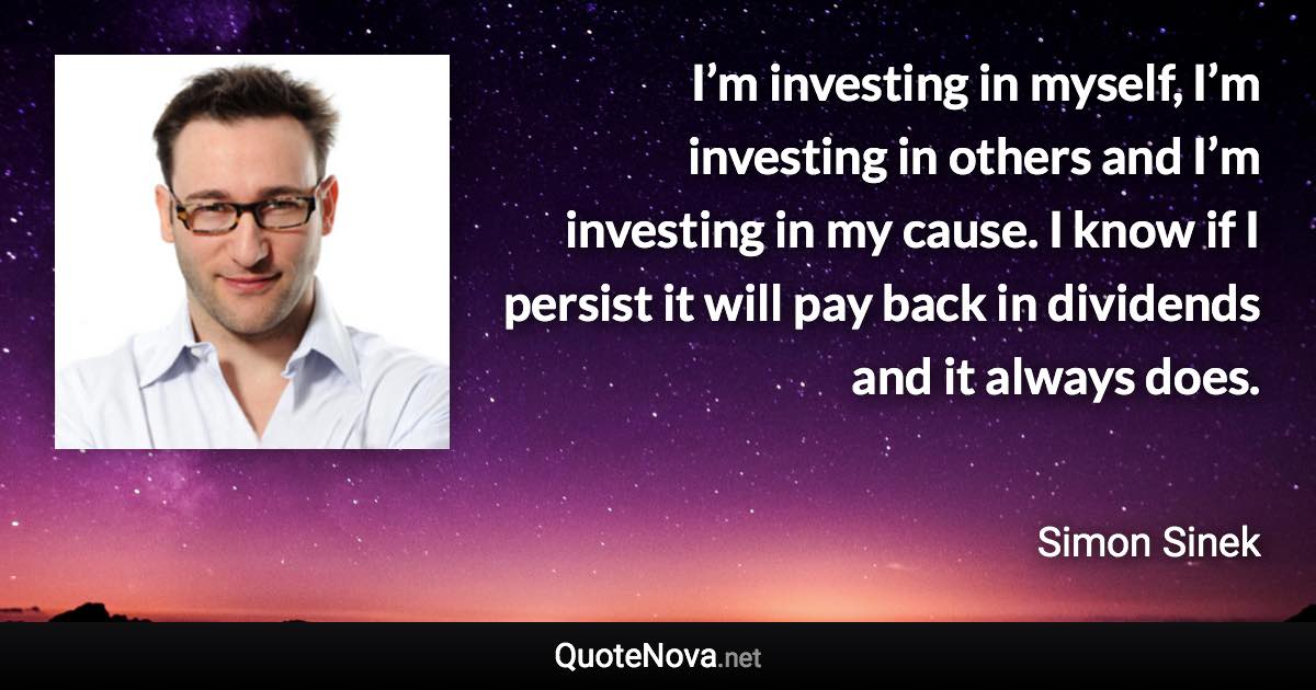 I’m investing in myself, I’m investing in others and I’m investing in my cause. I know if I persist it will pay back in dividends and it always does. - Simon Sinek quote