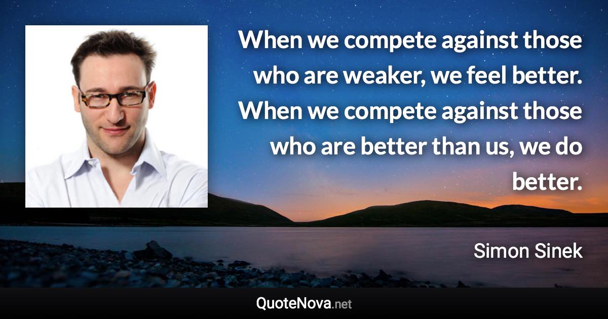 When we compete against those who are weaker, we feel better. When we compete against those who are better than us, we do better. - Simon Sinek quote