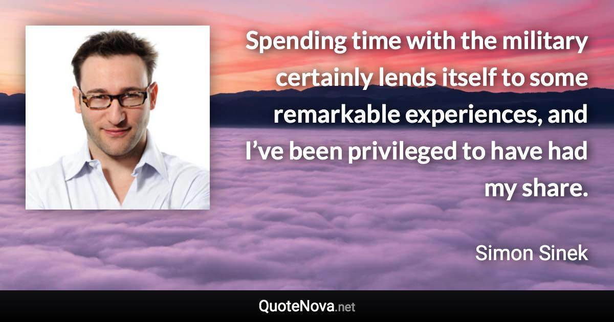 Spending time with the military certainly lends itself to some remarkable experiences, and I’ve been privileged to have had my share. - Simon Sinek quote