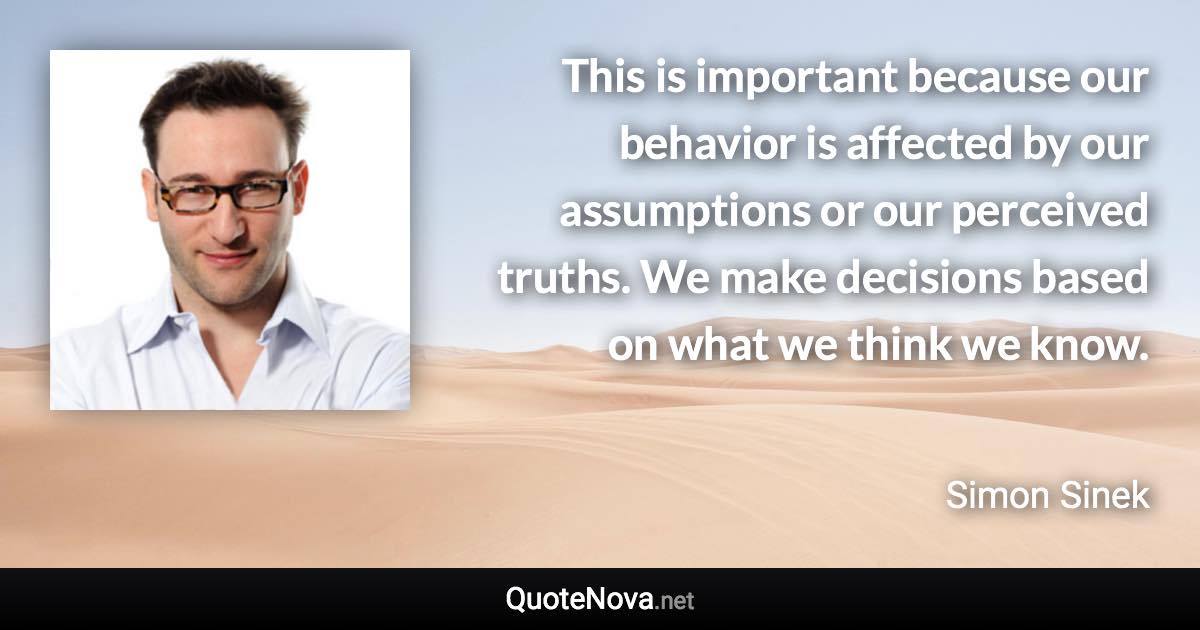 This is important because our behavior is affected by our assumptions or our perceived truths. We make decisions based on what we think we know. - Simon Sinek quote