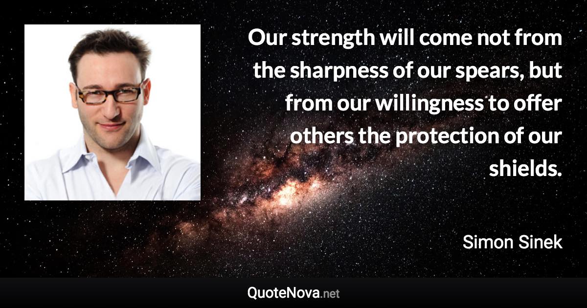 Our strength will come not from the sharpness of our spears, but from our willingness to offer others the protection of our shields. - Simon Sinek quote