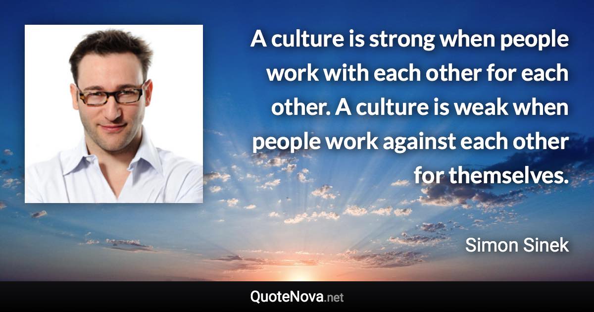 A culture is strong when people work with each other for each other. A culture is weak when people work against each other for themselves. - Simon Sinek quote