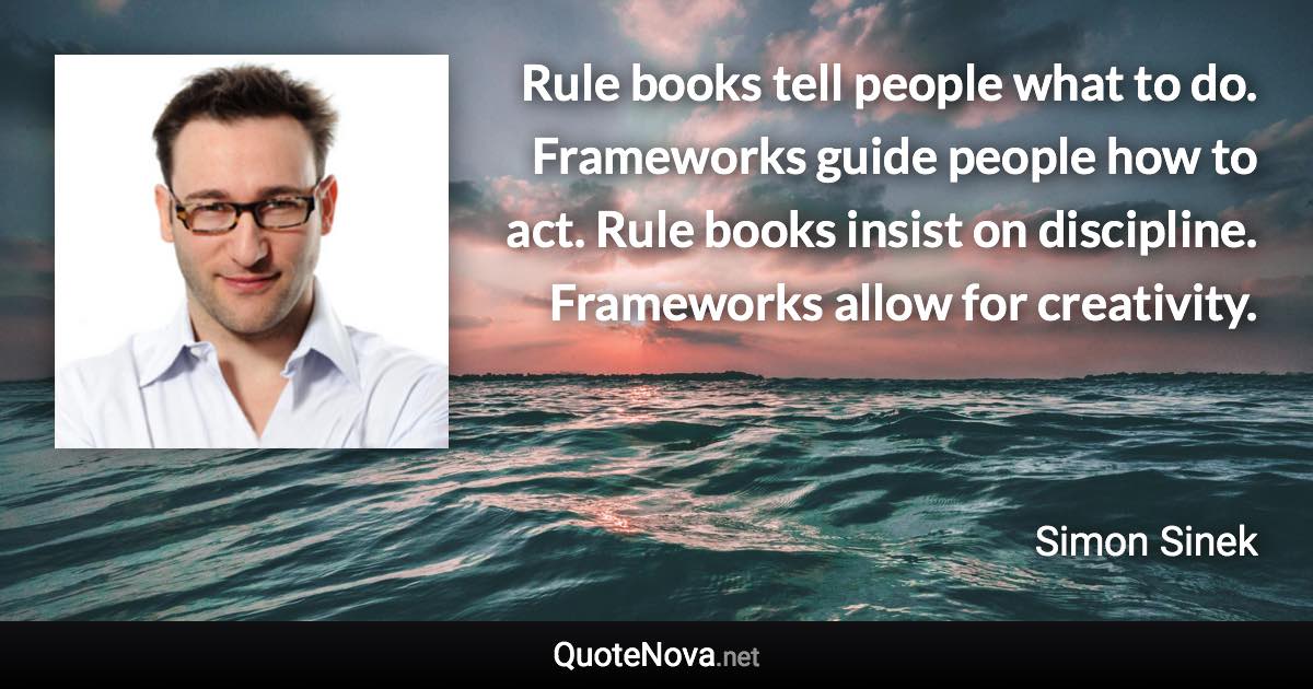 Rule books tell people what to do. Frameworks guide people how to act. Rule books insist on discipline. Frameworks allow for creativity. - Simon Sinek quote