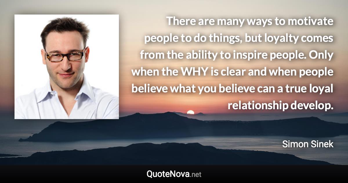 There are many ways to motivate people to do things, but loyalty comes from the ability to inspire people. Only when the WHY is clear and when people believe what you believe can a true loyal relationship develop. - Simon Sinek quote