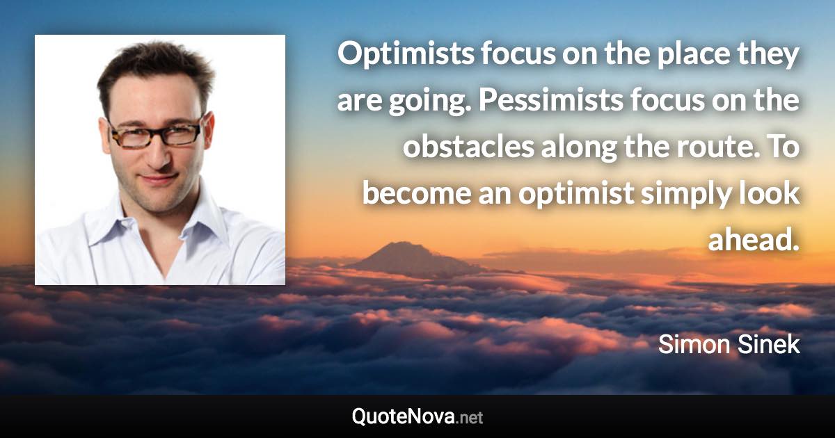 Optimists focus on the place they are going. Pessimists focus on the obstacles along the route. To become an optimist simply look ahead. - Simon Sinek quote