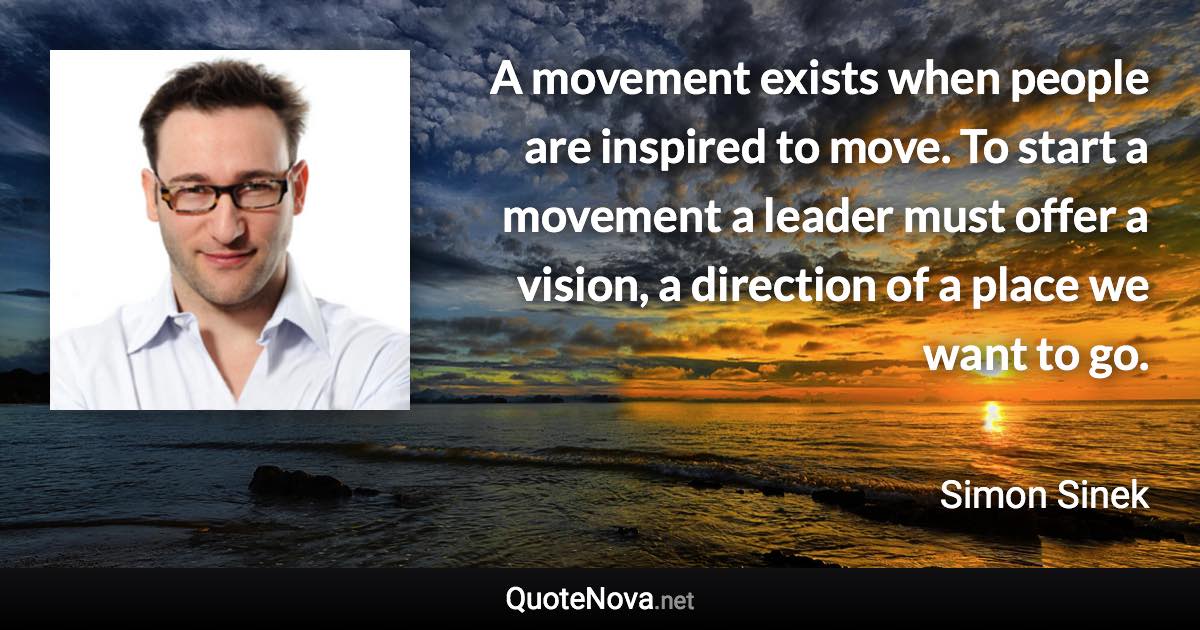 A movement exists when people are inspired to move. To start a movement a leader must offer a vision, a direction of a place we want to go. - Simon Sinek quote