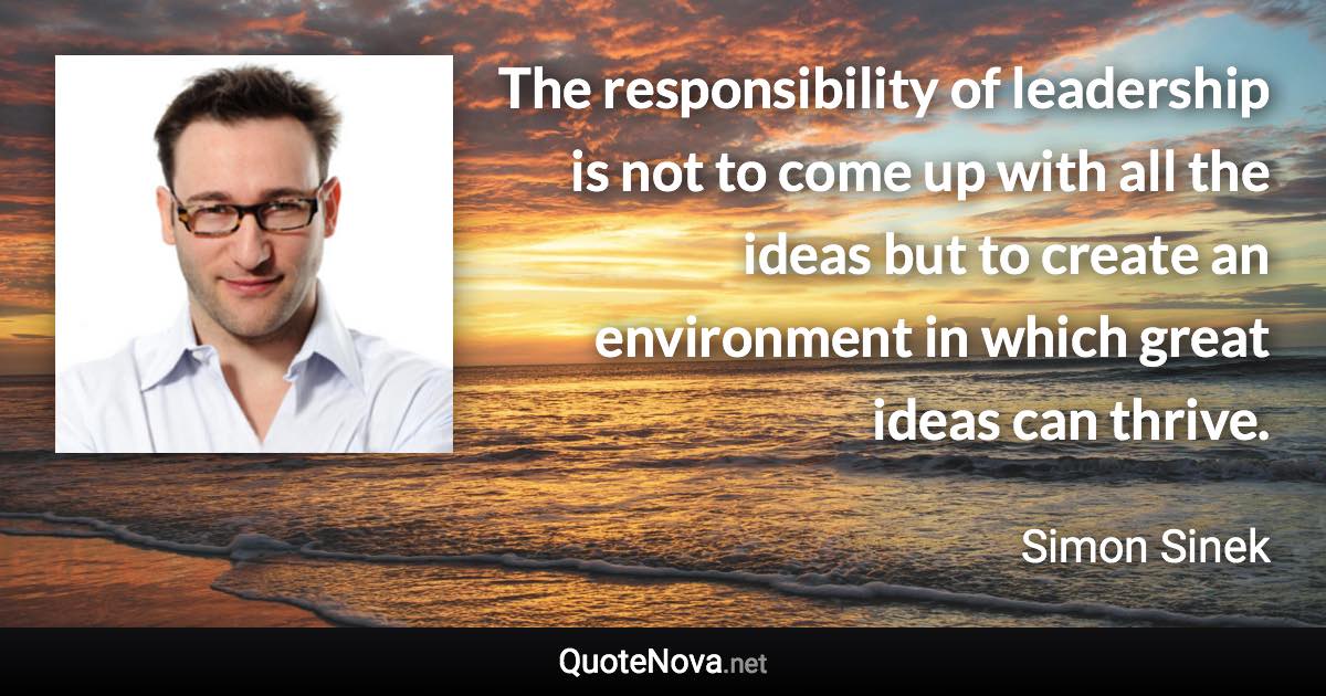 The responsibility of leadership is not to come up with all the ideas but to create an environment in which great ideas can thrive. - Simon Sinek quote