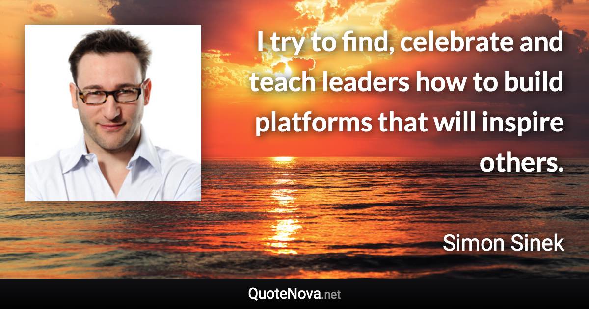 I try to find, celebrate and teach leaders how to build platforms that will inspire others. - Simon Sinek quote