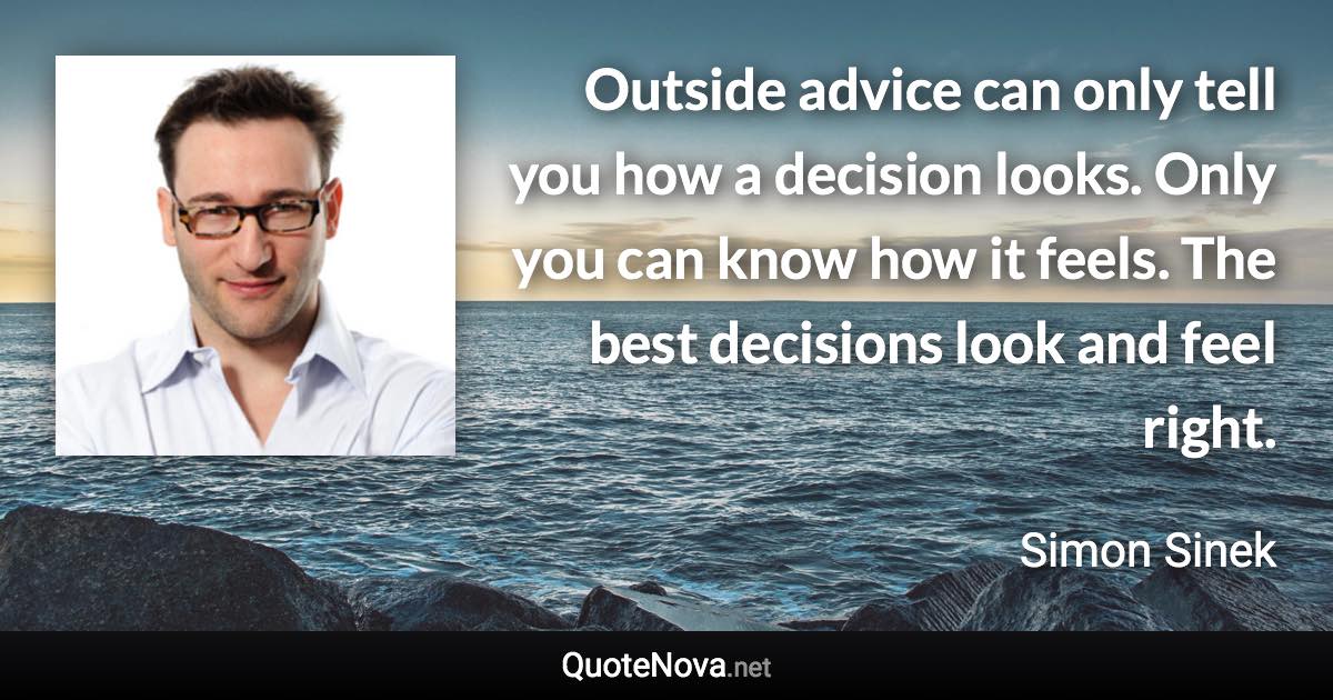 Outside advice can only tell you how a decision looks. Only you can know how it feels. The best decisions look and feel right. - Simon Sinek quote