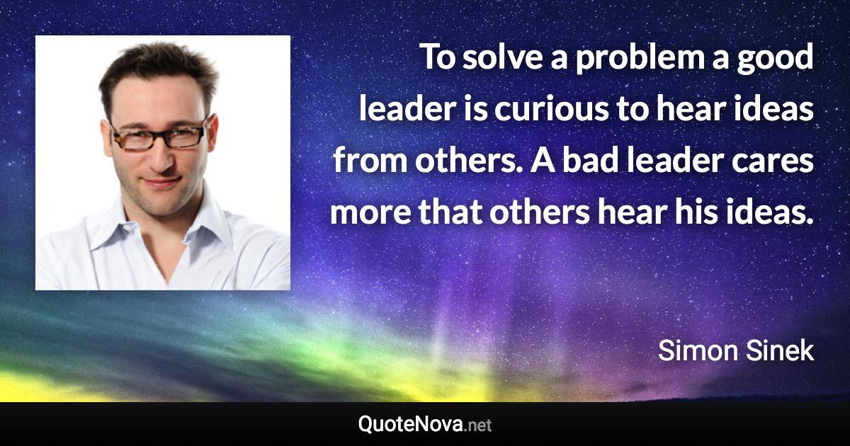 To solve a problem a good leader is curious to hear ideas from others. A bad leader cares more that others hear his ideas. - Simon Sinek quote